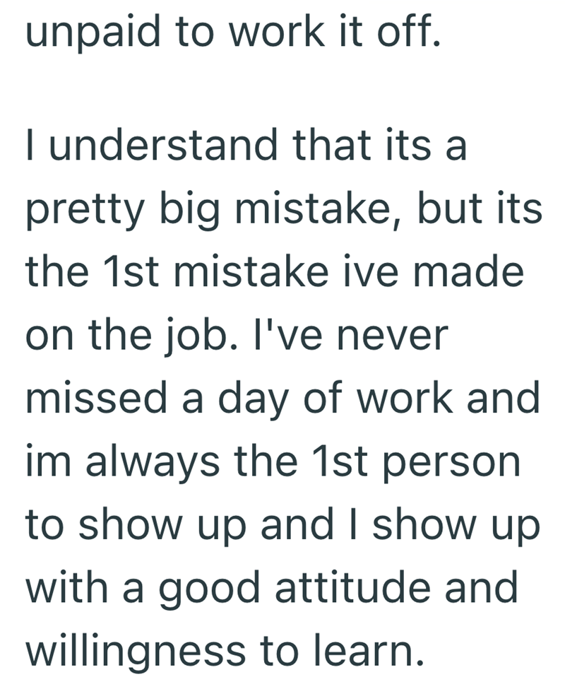 unpaid to work it off. I understand that its a pretty big mistake, but its. the 1st mistake ive made on the job. I've never missed a day of work and im always the 1st person to show up and I show up with a good attitude and willingness to learn.
