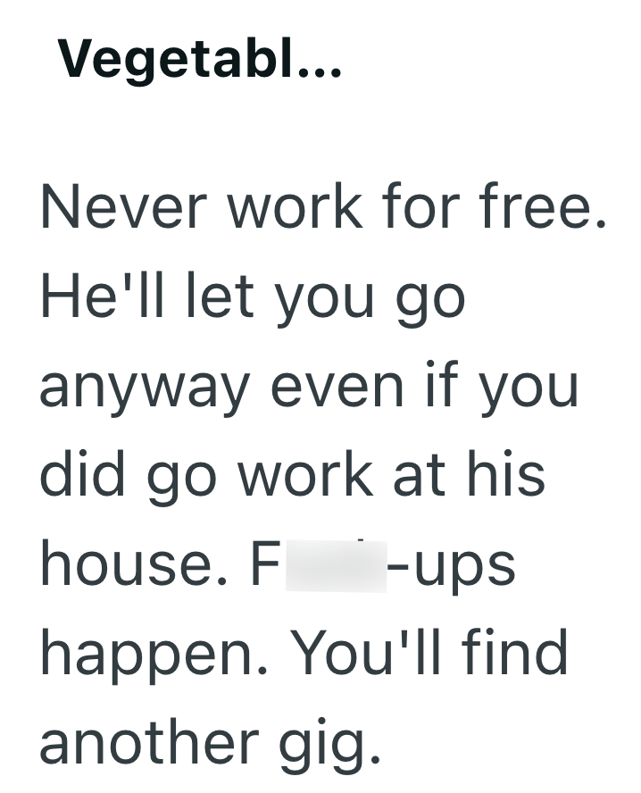 Vegetabl... Never work for free. He'll let you go anyway even if you did go work at his house. Fuck-ups happen. You'll find another gig.