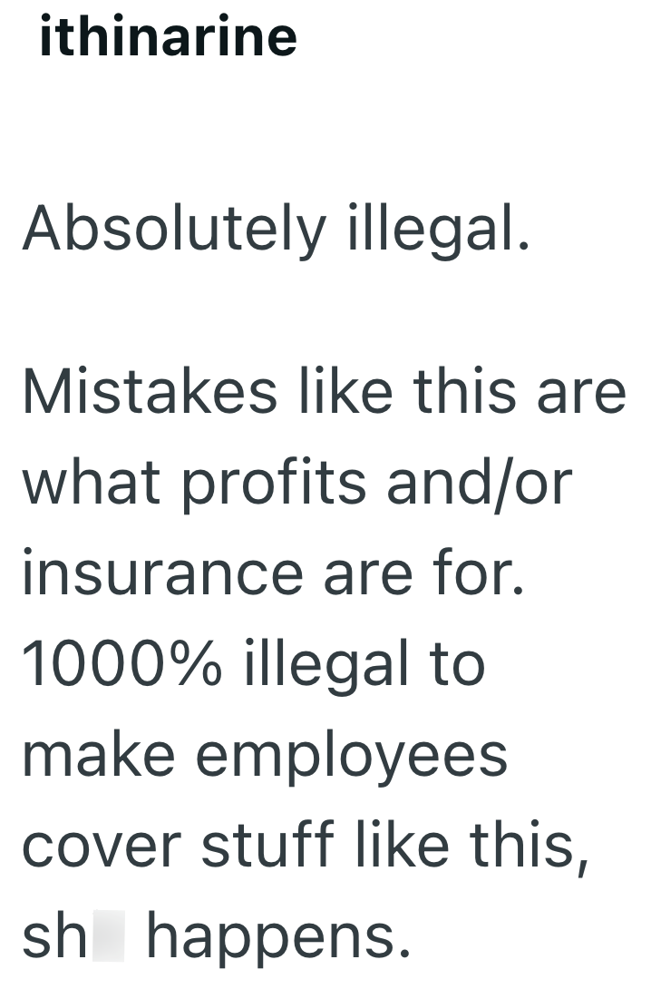 ithinarine Absolutely illegal. Mistakes like this are what profits and/or insurance are for. 1000% illegal to make employees cover stuff like this, shit happens.