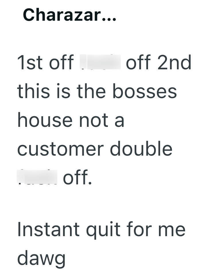 Charazar... 1st off fuck off 2nd this is the bosses house not a customer double fuck off. Instant quit for me dawg