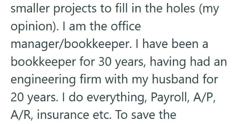 smaller projects to fill in the holes (my opinion). I am the office manager/bookkeeper. I have been a bookkeeper for 30 years, having had an engineering firm with my husband for 20 years. I do everything, Payroll, A/P, A/R, insurance etc. To save the