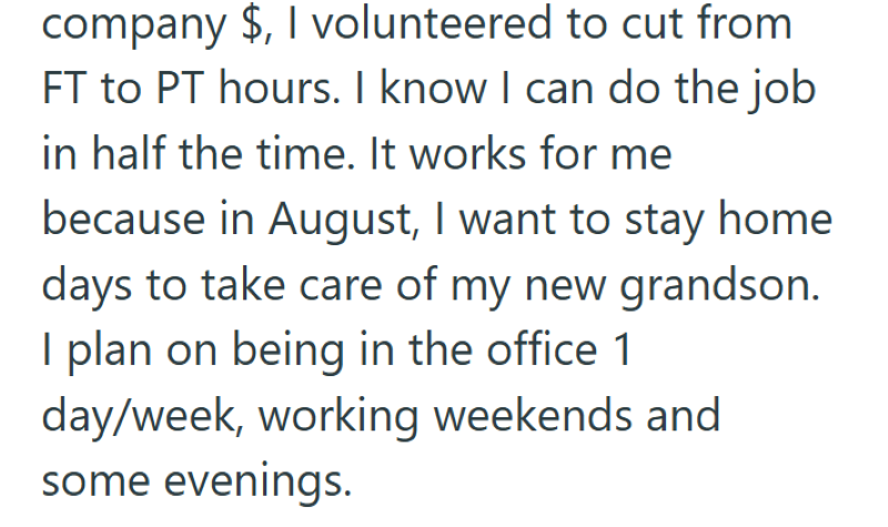 company $, I volunteered to cut from FT to PT hours. I know I can do the job in half the time. It works for me because in August, I want to stay home days to take care of my new grandson. I plan on being in the office 1 day/week, working weekends and some evenings.