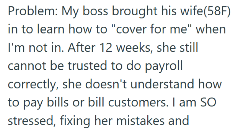 Problem: My boss brought his wife(58F) in to learn how to "cover for me" when I'm not in. After 12 weeks, she still cannot be trusted to do payroll correctly, she doesn't understand how to pay bills or bill customers. I am SO stressed, fixing her mistakes and
