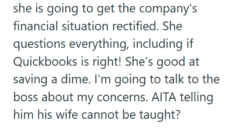 she is going to get the company's financial situation rectified. She questions everything, including if Quickbooks is right! She's good at saving a dime. I'm going to talk to the boss about my concerns. AITA telling him his wife cannot be taught?