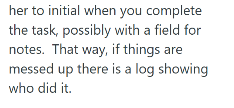 her to initial when you complete the task, possibly with a field for notes. That way, if things are messed up there is a log showing who did it.