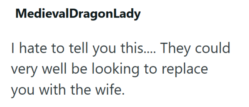 MedievalDragonLady I hate to tell you this.... They could very well be looking to replace you with the wife.