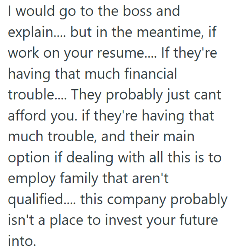 I would go to the boss and explain.... but in the meantime, if work on your resume.... If they're having that much financial trouble.... They probably just cant afford you. if they're having that much trouble, and their main option if dealing with all this is to employ family that aren't qualified.... this company probably isn't a place to invest your future into.