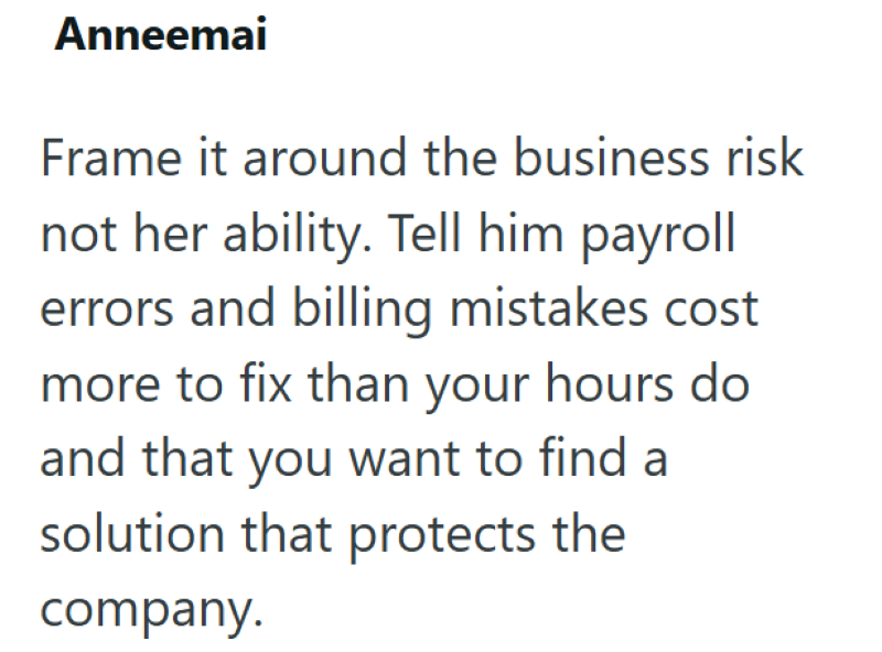 Anneemai Frame it around the business risk not her ability. Tell him payroll errors and billing mistakes cost more to fix than your hours do and that you want to find a solution that protects the company.