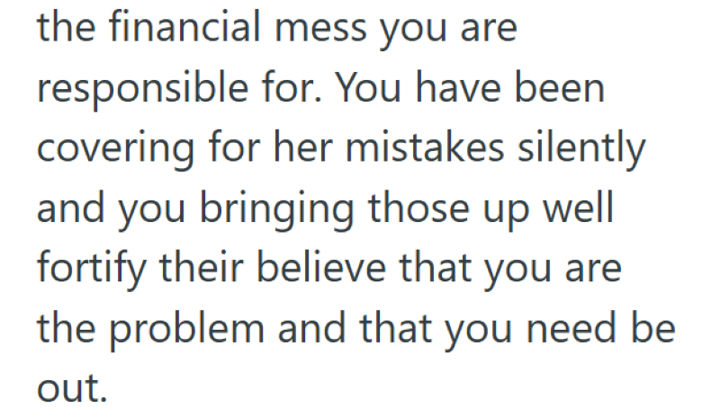 the financial mess you are responsible for. You have been covering for her mistakes silently and you bringing those up well fortify their believe that you are the problem and that you need be out.