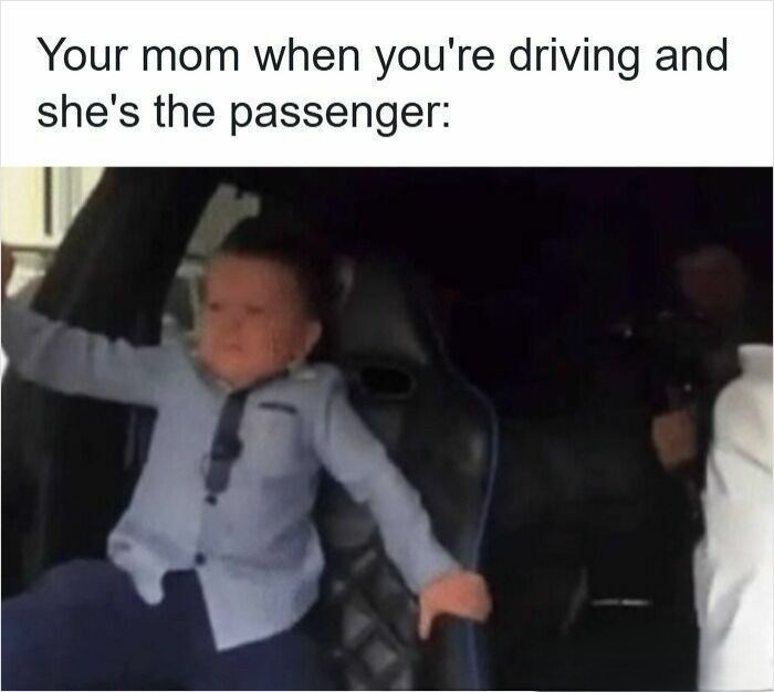 Your mom when you're driving and she's the passenger: