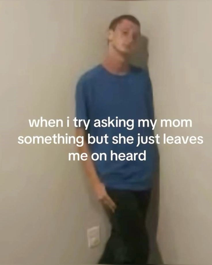 when i try asking my mom something but she just leaves me on heard