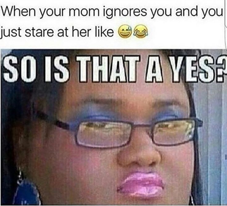 When your mom ignores you and you just stare at her like SO IS THAT A YES?