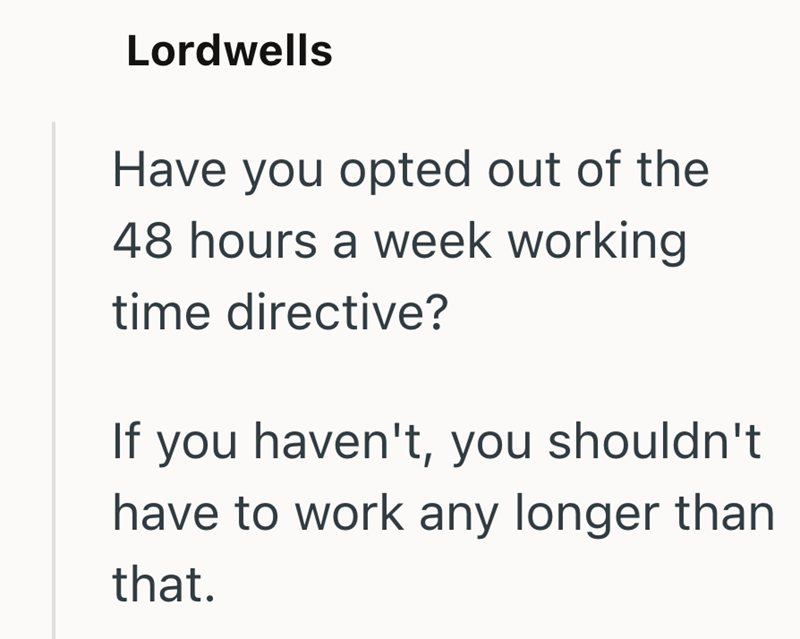 Lordwells Have you opted out of the 48 hours a week working time directive? If you haven't, you shouldn't have to work any longer than that.