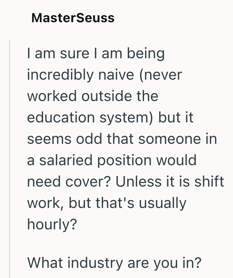 MasterSeuss I am sure I am being incredibly naive (never worked outside the education system) but it seems odd that someone in a salaried position would need cover? Unless it is shift work, but that's usually hourly? What industry are you in?
