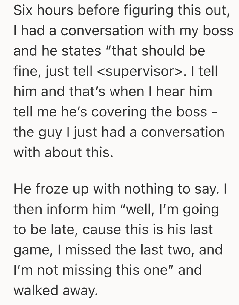 Six hours before figuring this out, I had a conversation with my boss and he states "that should be fine, just tell <supervisor>. I tell him and that's when I hear him tell me he's covering the boss - the guy I just had a conversation with about this. He froze up with nothing to say. I then inform him "well, I'm going to be late, cause this is his last game, I missed the last two, and I'm not missing this one" and walked away.