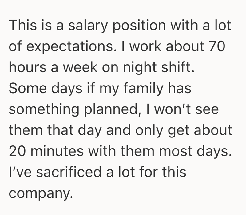 This is a salary position with a lot of expectations. I work about 70 hours a week on night shift. Some days if my family has something planned, I won't see them that day and only get about 20 minutes with them most days. I've sacrificed a lot for this company.
