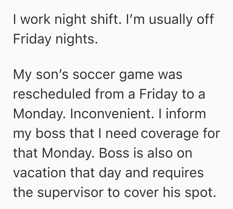 I work night shift. I'm usually off Friday nights. My son's soccer game was rescheduled from a Friday to a Monday. Inconvenient. I inform my boss that I need coverage for that Monday. Boss is also on vacation that day and requires the supervisor to cover his spot.
