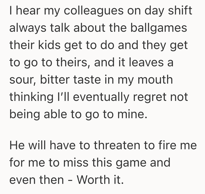 I hear my colleagues on day shift always talk about the ballgames their kids get to do and they get to go to theirs, and it leaves a sour, bitter taste in my mouth thinking I'll eventually regret not being able to go to mine. He will have to threaten to fire me for me to miss this game and even then - Worth it.
