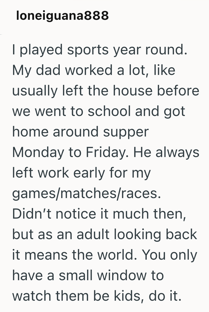 loneiguana888 I played sports year round. My dad worked a lot, like usually left the house before we went to school and got home around supper Monday to Friday. He always left work early for my games/matches/races. Didn't notice it much then, but as an adult looking back it means the world. You only have a small window to watch them be kids, do it.