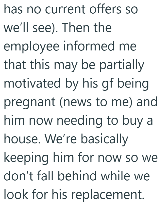 has no current offers so we'll see). Then the employee informed me that this may be partially motivated by his gf being pregnant (news to me) and him now needing to buy a house. We're basically keeping him for now so we don't fall behind while we look for his replacement.