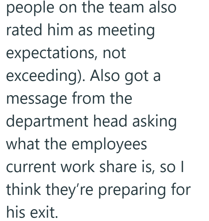 people on the team also rated him as meeting expectations, not exceeding). Also got a message from the department head asking what the employees current work share is, so I think they're preparing for his exit.