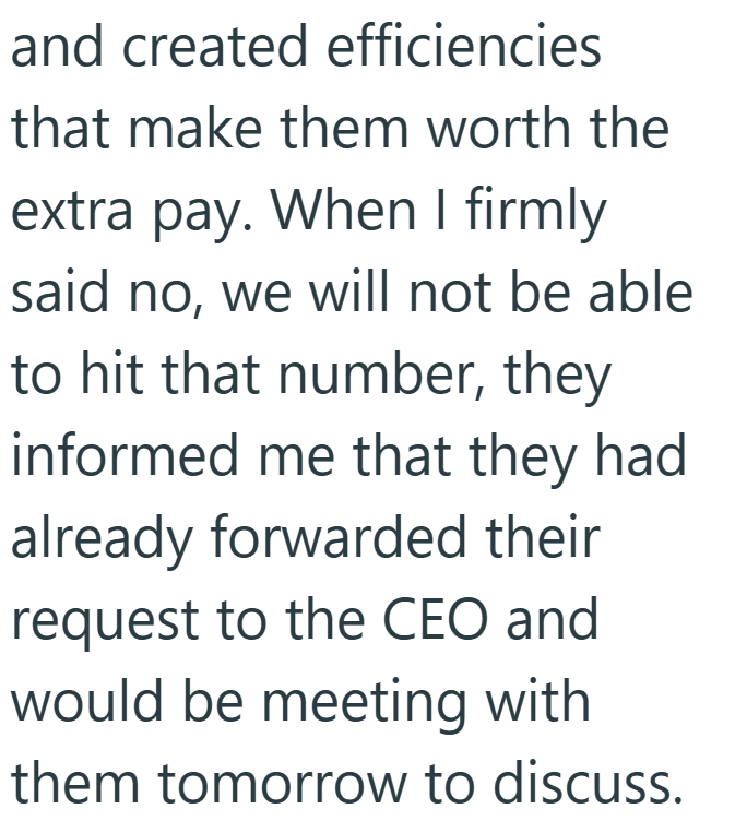and created efficiencies that make them worth the extra pay. When I firmly said no, we will not be able to hit that number, they informed me that they had already forwarded their request to the CEO and would be meeting with them tomorrow to discuss.