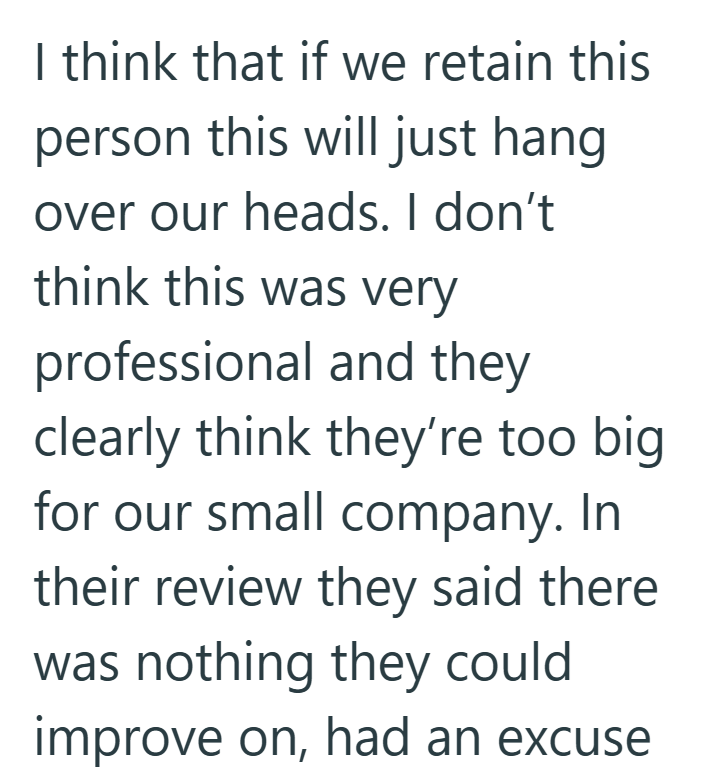 I think that if we retain this person this will just hang over our heads. I don't think this was very professional and they clearly think they're too big for our small company. In their review they said there was nothing they could improve on, had an excuse