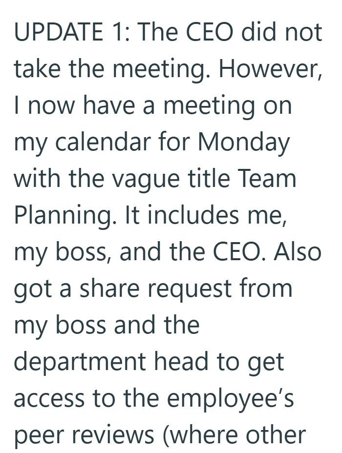 UPDATE 1: The CEO did not take the meeting. However, I now have a meeting on my calendar for Monday with the vague title Team Planning. It includes me, my boss, and the CEO. Also got a share request from my boss and the department head to get access to the employee's peer reviews (where other