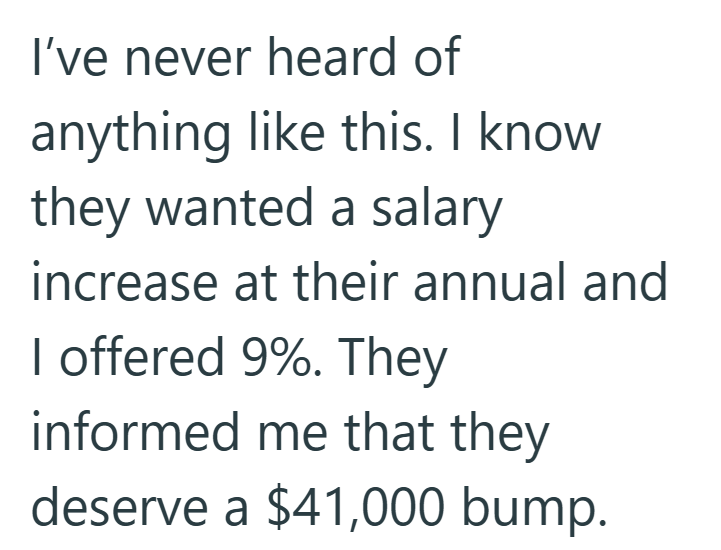I've never heard of anything like this. I know they wanted a salary increase at their annual and I offered 9%. They informed me that they deserve a $41,000 bump.
