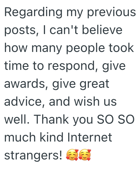 Regarding my previous posts, I can't believe how many people took time to respond, give awards, give great advice, and wish us well. Thank you SO SO much kind Internet strangers! GE