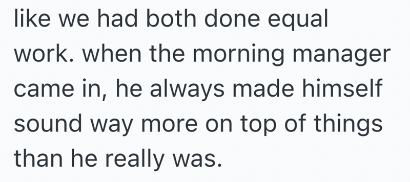 like we had both done equal work. when the morning manager came in, he always made himself sound way more on top of things than he really was.