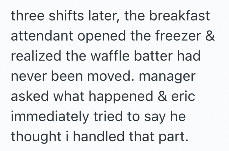 three shifts later, the breakfast attendant opened the freezer & realized the waffle batter had never been moved. manager asked what happened & eric immediately tried to say he thought i handled that part.