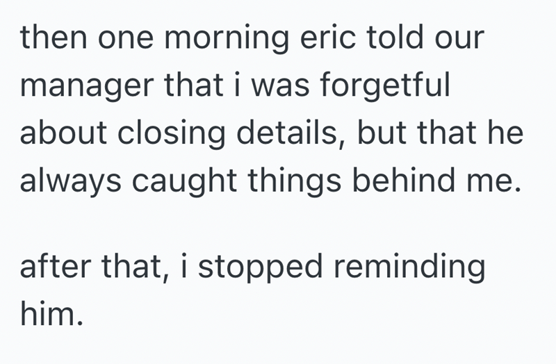 then one morning eric told our manager that i was forgetful about closing details, but that he always caught things behind me. after that, i stopped reminding him.