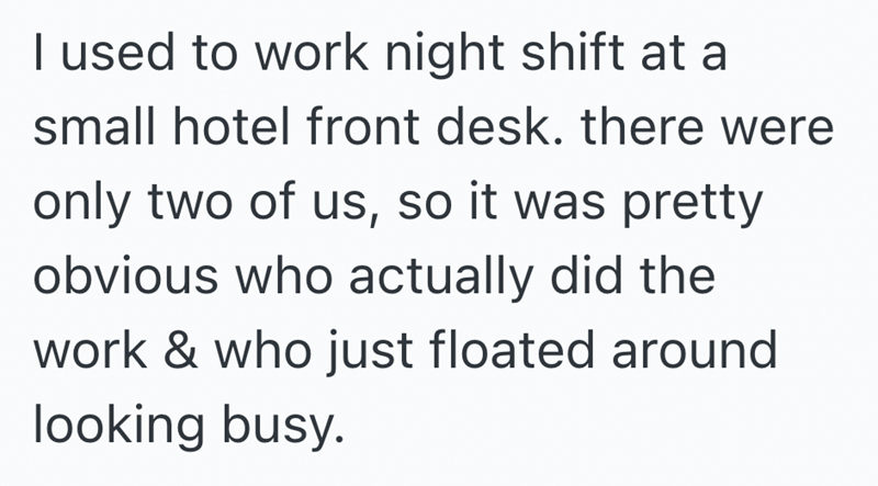 I used to work night shift at a small hotel front desk. there were only two of us, so it was pretty obvious who actually did the work & who just floated around looking busy.