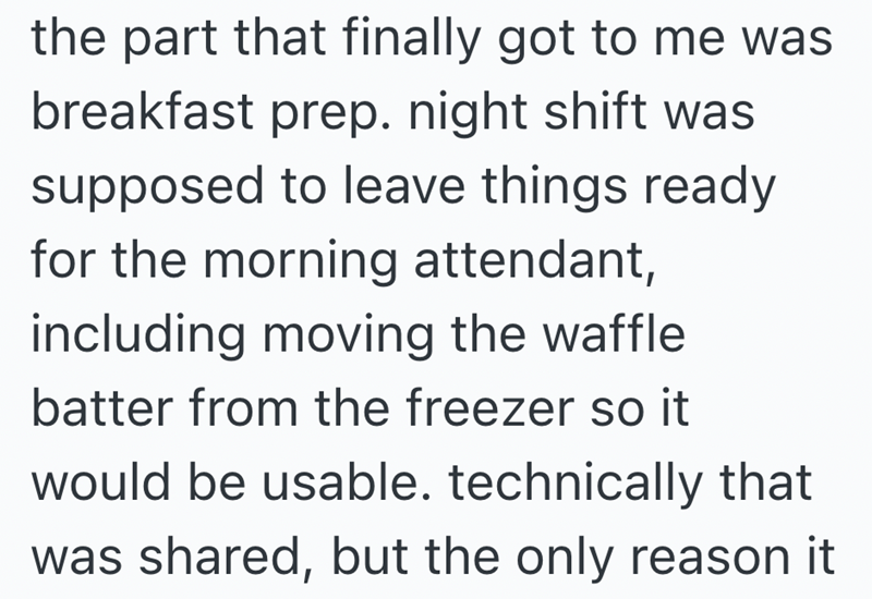 the part that finally got to me was breakfast prep. night shift was supposed to leave things ready for the morning attendant, including moving the waffle batter from the freezer so it would be usable. technically that was shared, but the only reason it