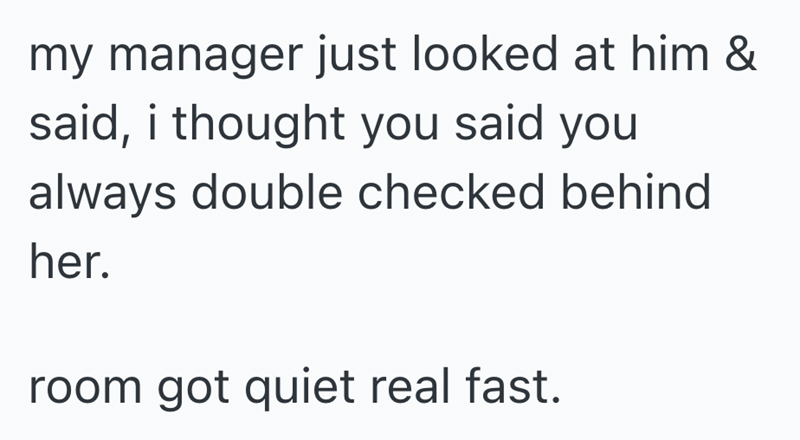my manager just looked at him & said, i thought you said you always double checked behind her. room got quiet real fast.