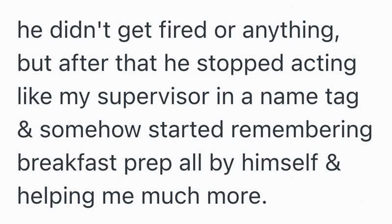 he didn't get fired or anything, but after that he stopped acting like my supervisor in a name tag & somehow started remembering breakfast prep all by himself & helping me much more.