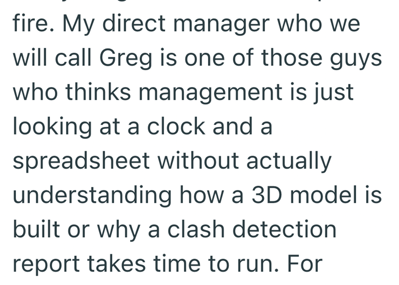 fire. My direct manager who we will call Greg is one of those guys who thinks management is just looking at a clock and a spreadsheet without actually understanding how a 3D model is built or why a clash detection report takes time to run. For