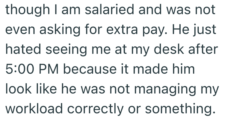 though I am salaried and was not even asking for extra pay. He just hated seeing me at my desk after 5:00 PM because it made him look like he was not managing my workload correctly or something.