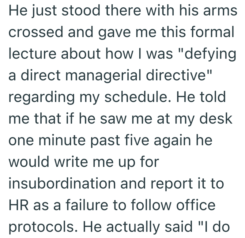He just stood there with his arms crossed and gave me this formal lecture about how I was "defying a direct managerial directive" regarding my schedule. He told me that if he saw me at my desk one minute past five again he would write me up for insubordination and report it to HR as a failure to follow office protocols. He actually said "I do