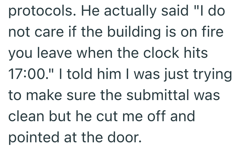 protocols. He actually said "I do not care if the building is on fire you leave when the clock hits 17:00." I told him I was just trying to make sure the submittal was clean but he cut me off and pointed at the door.