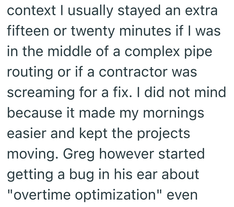 context I usually stayed an extra fifteen or twenty minutes if I was in the middle of a complex pipe routing or if a contractor was screaming for a fix. I did not mind because it made my mornings easier and kept the projects moving. Greg however started getting a bug in his ear about "overtime optimization" even