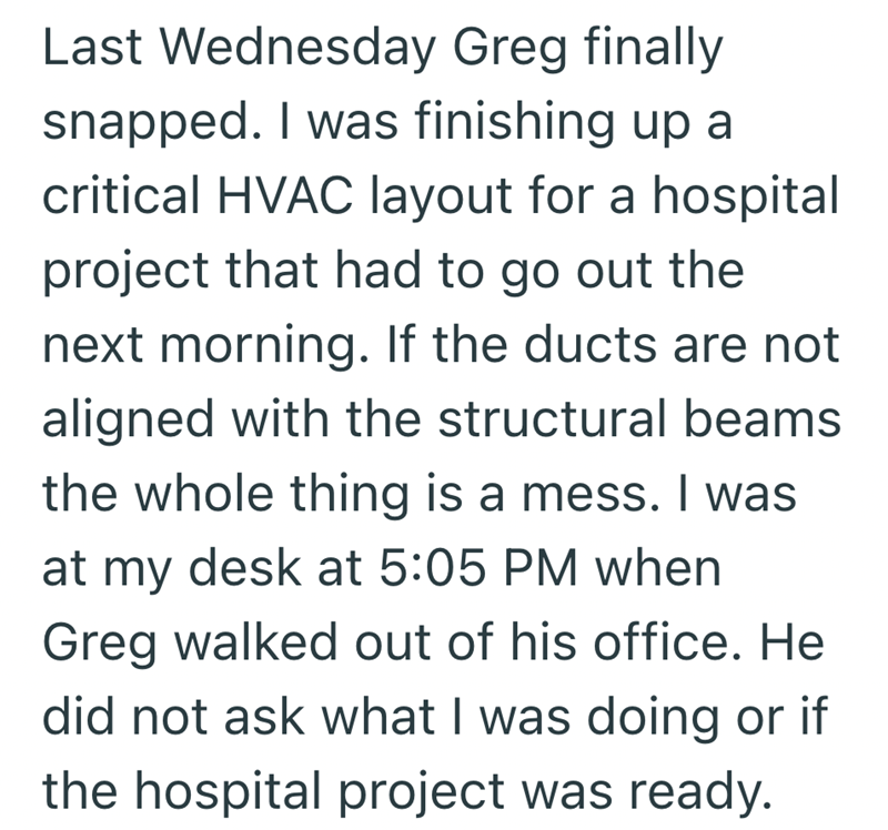 Last Wednesday Greg finally snapped. I was finishing up a critical HVAC layout for a hospital project that had to go out the next morning. If the ducts are not aligned with the structural beams the whole thing is a mess. I was at my desk at 5:05 PM when Greg walked out of his office. He did not ask what I was doing or if the hospital project was ready.
