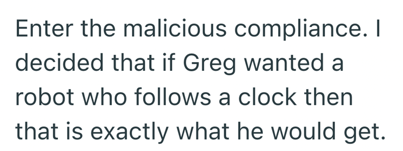Enter the malicious compliance. I decided that if Greg wanted a robot who follows a clock then that is exactly what he would get.