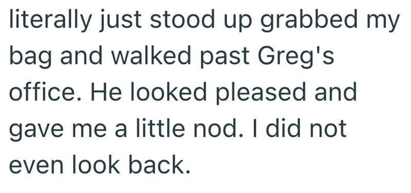 literally just stood up grabbed my bag and walked past Greg's office. He looked pleased and gave me a little nod. I did not even look back.