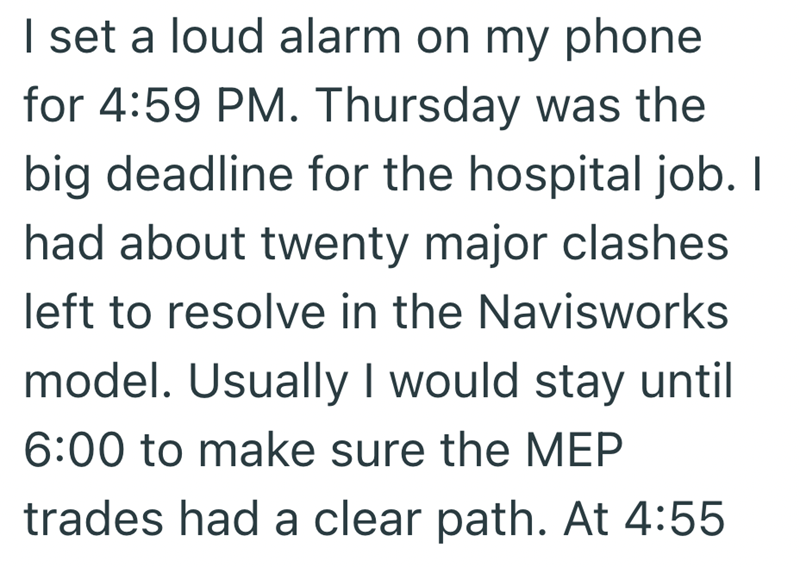 I set a loud alarm on my phone for 4:59 PM. Thursday was the big deadline for the hospital job. I had about twenty major clashes left to resolve in the Navisworks model. Usually I would stay until 6:00 to make sure the MEP trades had a clear path. At 4:55