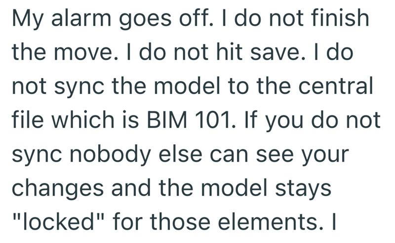 My alarm goes off. I do not finish the move. I do not hit save. I do not sync the model to the central file which is BIM 101. If you do not sync nobody else can see your changes and the model stays "locked" for those elements. I