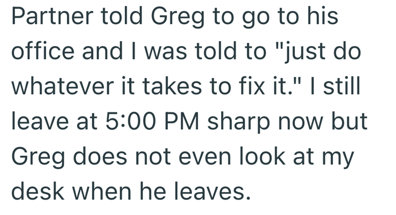 Partner told Greg to go to his office and I was told to "just do whatever it takes to fix it." I still leave at 5:00 PM sharp now but Greg does not even look at my desk when he leaves.