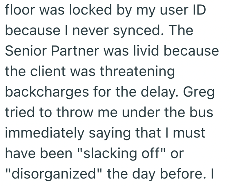 floor was locked by my user ID because I never synced. The Senior Partner was livid because the client was threatening backcharges for the delay. Greg tried to throw me under the bus immediately saying that I must have been "slacking off" or "disorganized" the day before. I