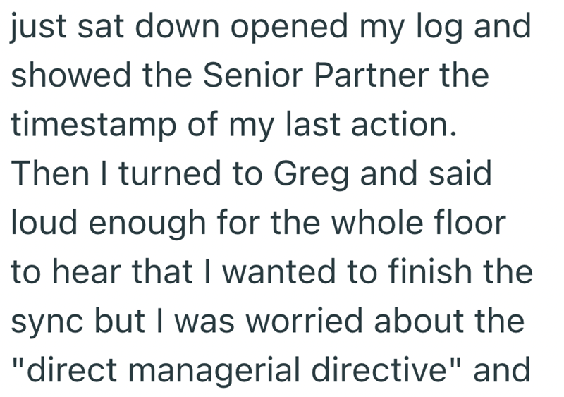 just sat down opened my log and showed the Senior Partner the timestamp of my last action. Then I turned to Greg and said loud enough for the whole floor to hear that I wanted to finish the sync but I was worried about the "direct managerial directive" and